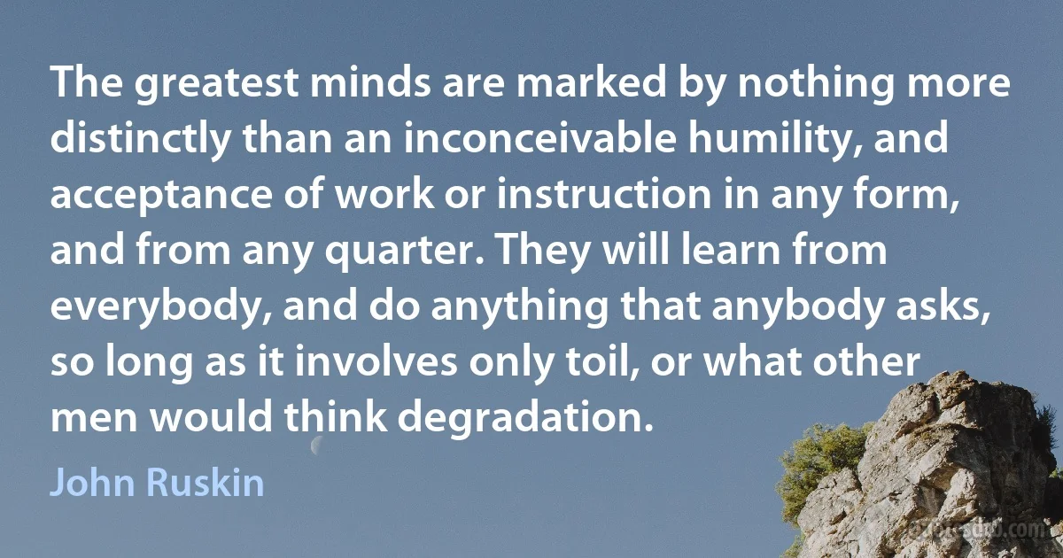 The greatest minds are marked by nothing more distinctly than an inconceivable humility, and acceptance of work or instruction in any form, and from any quarter. They will learn from everybody, and do anything that anybody asks, so long as it involves only toil, or what other men would think degradation. (John Ruskin)