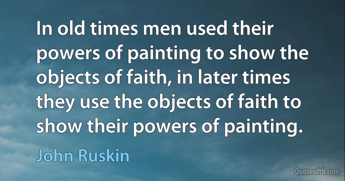 In old times men used their powers of painting to show the objects of faith, in later times they use the objects of faith to show their powers of painting. (John Ruskin)