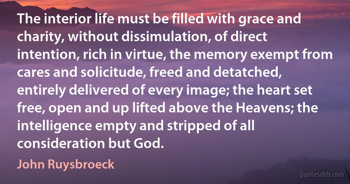 The interior life must be filled with grace and charity, without dissimulation, of direct intention, rich in virtue, the memory exempt from cares and solicitude, freed and detatched, entirely delivered of every image; the heart set free, open and up lifted above the Heavens; the intelligence empty and stripped of all consideration but God. (John Ruysbroeck)