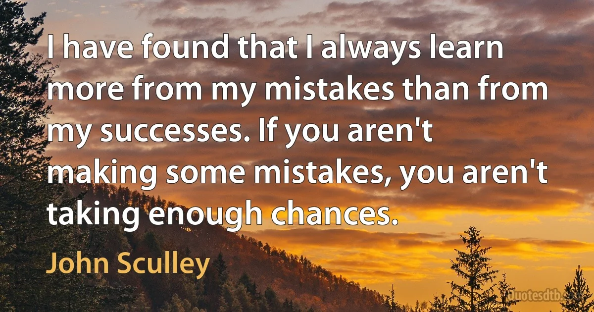 I have found that I always learn more from my mistakes than from my successes. If you aren't making some mistakes, you aren't taking enough chances. (John Sculley)