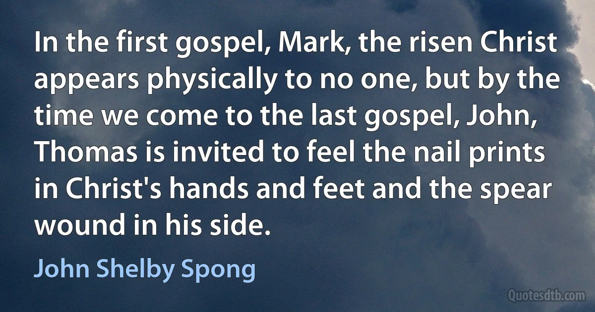 In the first gospel, Mark, the risen Christ appears physically to no one, but by the time we come to the last gospel, John, Thomas is invited to feel the nail prints in Christ's hands and feet and the spear wound in his side. (John Shelby Spong)