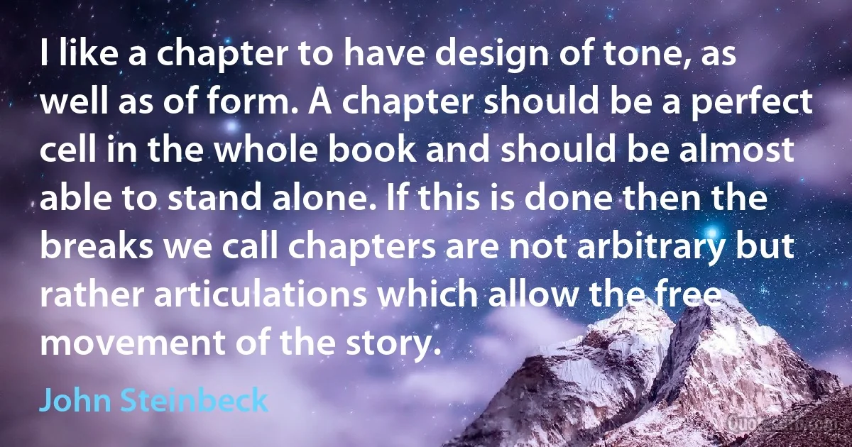 I like a chapter to have design of tone, as well as of form. A chapter should be a perfect cell in the whole book and should be almost able to stand alone. If this is done then the breaks we call chapters are not arbitrary but rather articulations which allow the free movement of the story. (John Steinbeck)