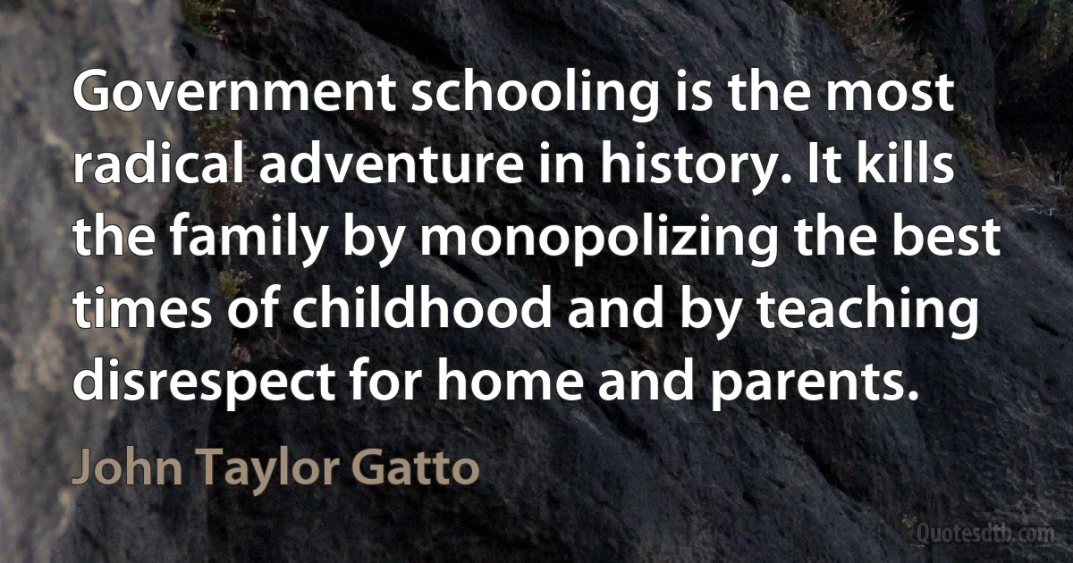 Government schooling is the most radical adventure in history. It kills the family by monopolizing the best times of childhood and by teaching disrespect for home and parents. (John Taylor Gatto)