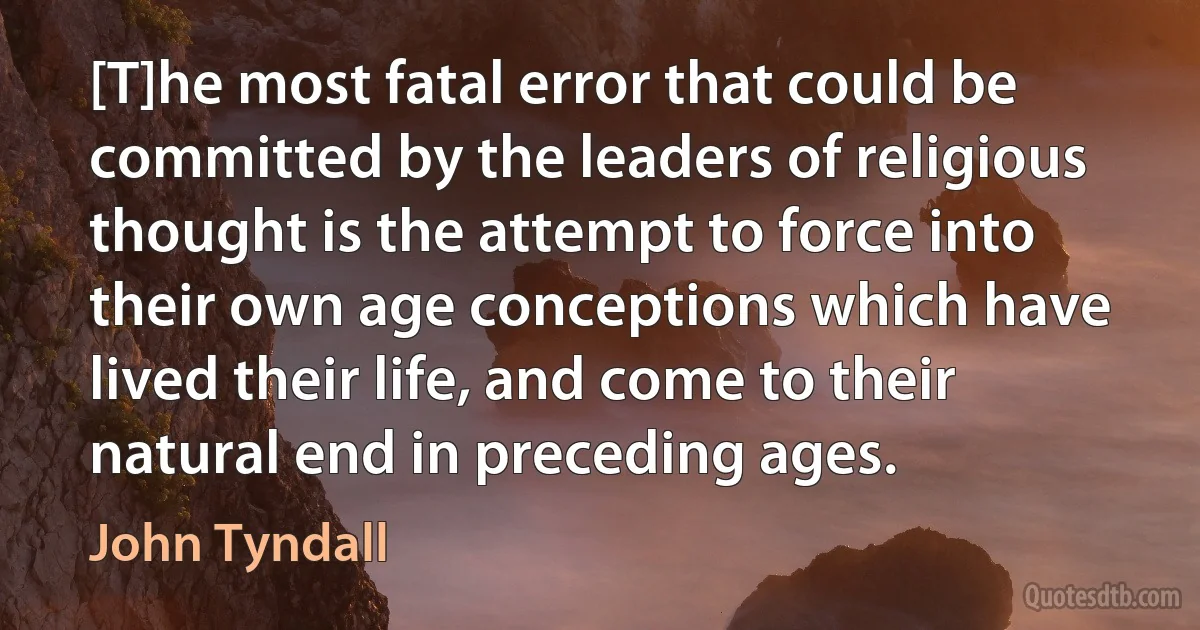 [T]he most fatal error that could be committed by the leaders of religious thought is the attempt to force into their own age conceptions which have lived their life, and come to their natural end in preceding ages. (John Tyndall)