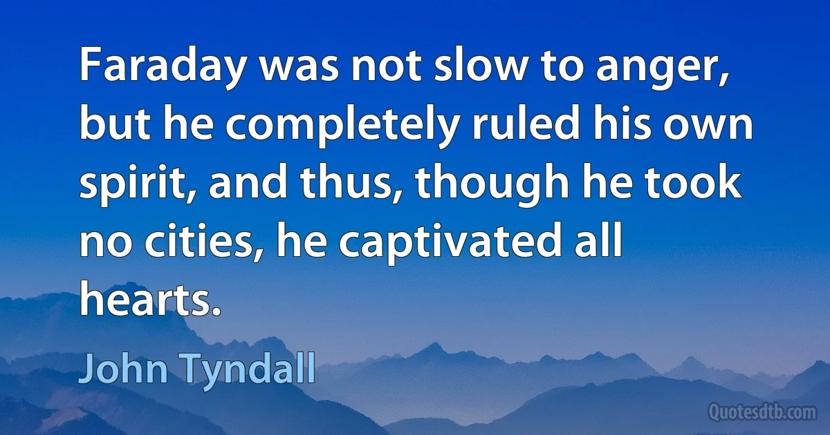 Faraday was not slow to anger, but he completely ruled his own spirit, and thus, though he took no cities, he captivated all hearts. (John Tyndall)