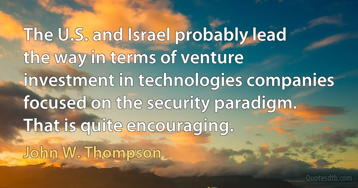 The U.S. and Israel probably lead the way in terms of venture investment in technologies companies focused on the security paradigm. That is quite encouraging. (John W. Thompson)