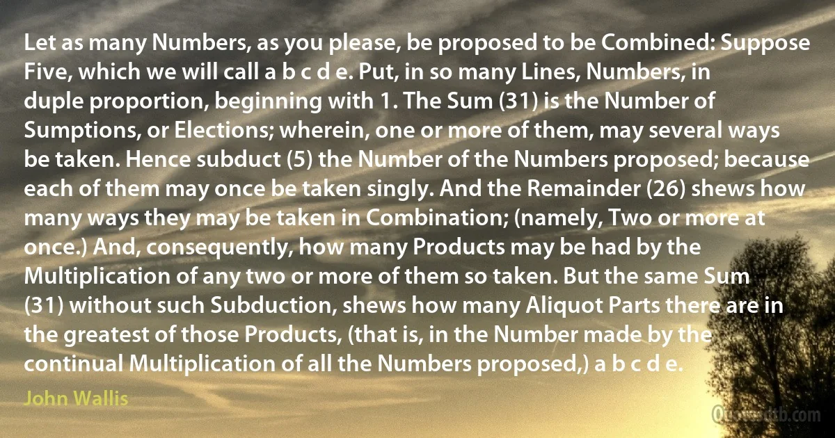 Let as many Numbers, as you please, be proposed to be Combined: Suppose Five, which we will call a b c d e. Put, in so many Lines, Numbers, in duple proportion, beginning with 1. The Sum (31) is the Number of Sumptions, or Elections; wherein, one or more of them, may several ways be taken. Hence subduct (5) the Number of the Numbers proposed; because each of them may once be taken singly. And the Remainder (26) shews how many ways they may be taken in Combination; (namely, Two or more at once.) And, consequently, how many Products may be had by the Multiplication of any two or more of them so taken. But the same Sum (31) without such Subduction, shews how many Aliquot Parts there are in the greatest of those Products, (that is, in the Number made by the continual Multiplication of all the Numbers proposed,) a b c d e. (John Wallis)