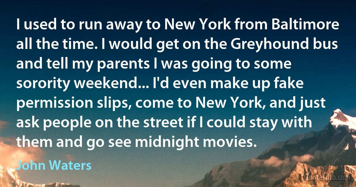 I used to run away to New York from Baltimore all the time. I would get on the Greyhound bus and tell my parents I was going to some sorority weekend... I'd even make up fake permission slips, come to New York, and just ask people on the street if I could stay with them and go see midnight movies. (John Waters)