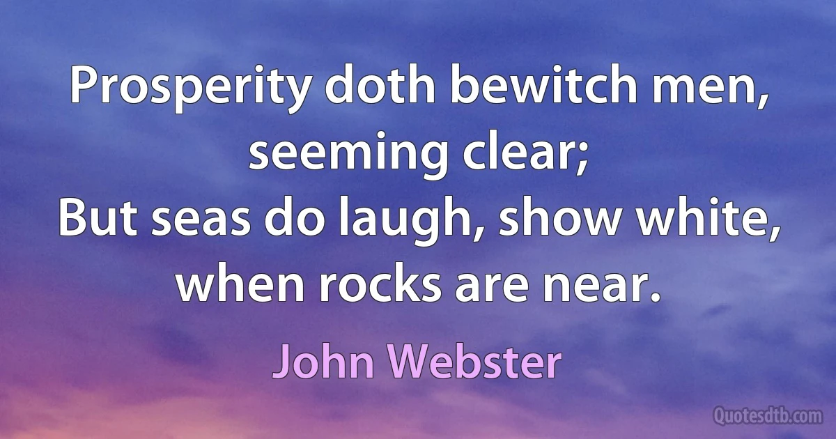 Prosperity doth bewitch men, seeming clear;
But seas do laugh, show white, when rocks are near. (John Webster)