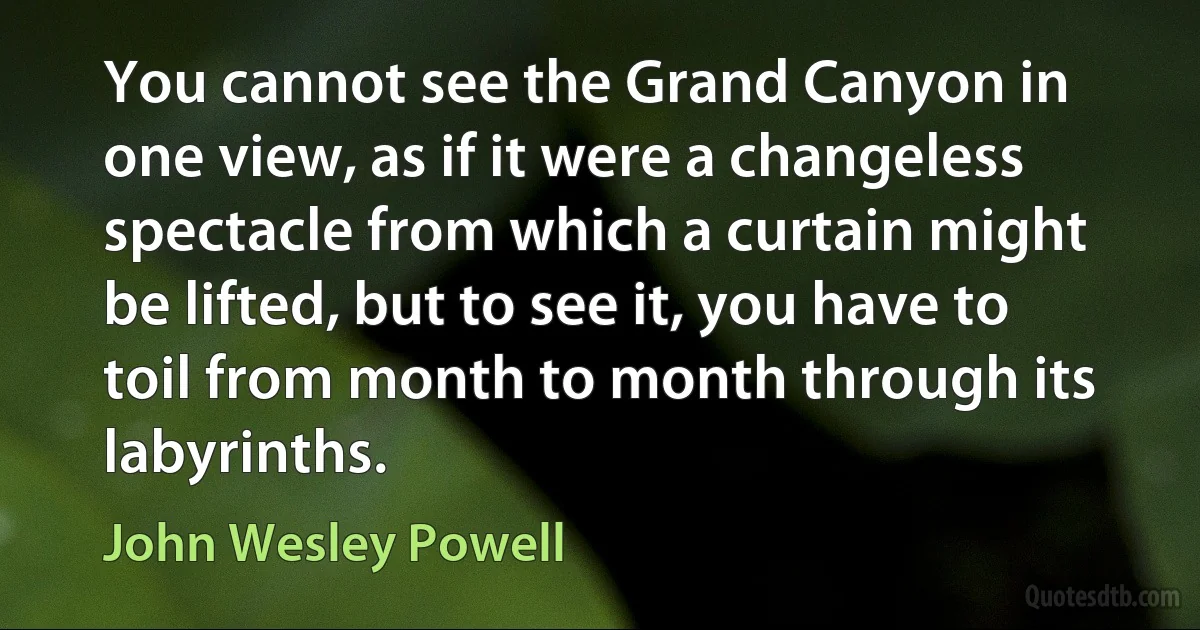 You cannot see the Grand Canyon in one view, as if it were a changeless spectacle from which a curtain might be lifted, but to see it, you have to toil from month to month through its labyrinths. (John Wesley Powell)