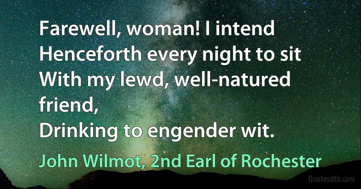 Farewell, woman! I intend
Henceforth every night to sit
With my lewd, well-natured friend,
Drinking to engender wit. (John Wilmot, 2nd Earl of Rochester)