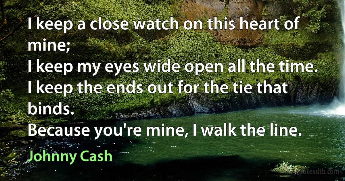 I keep a close watch on this heart of mine;
I keep my eyes wide open all the time.
I keep the ends out for the tie that binds.
Because you're mine, I walk the line. (Johnny Cash)