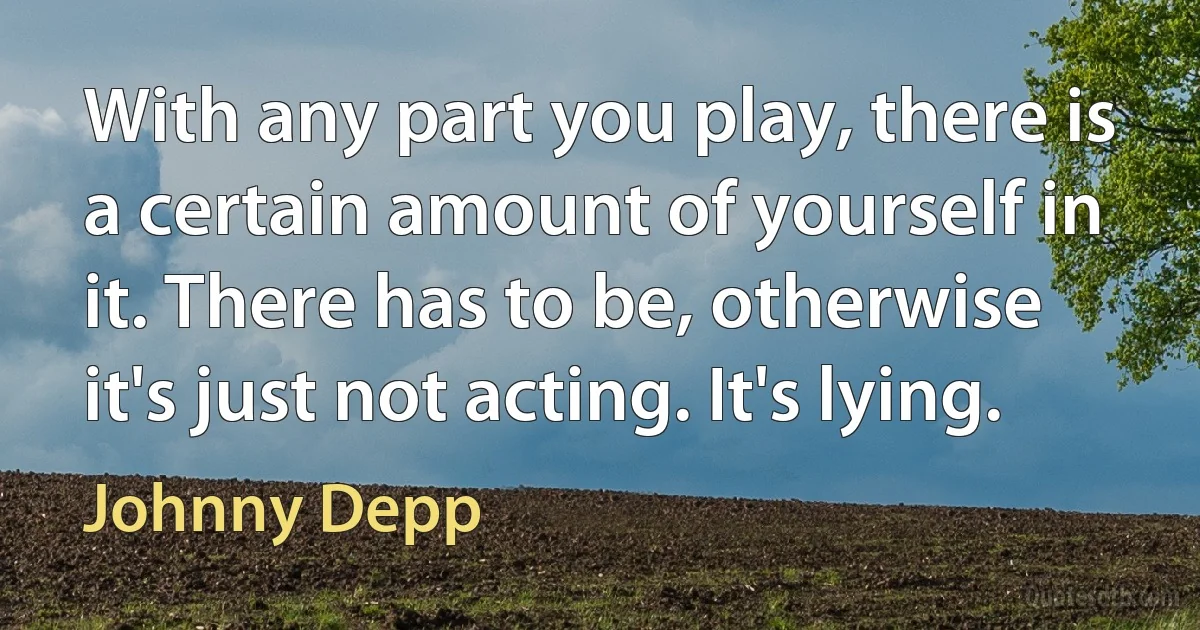 With any part you play, there is a certain amount of yourself in it. There has to be, otherwise it's just not acting. It's lying. (Johnny Depp)