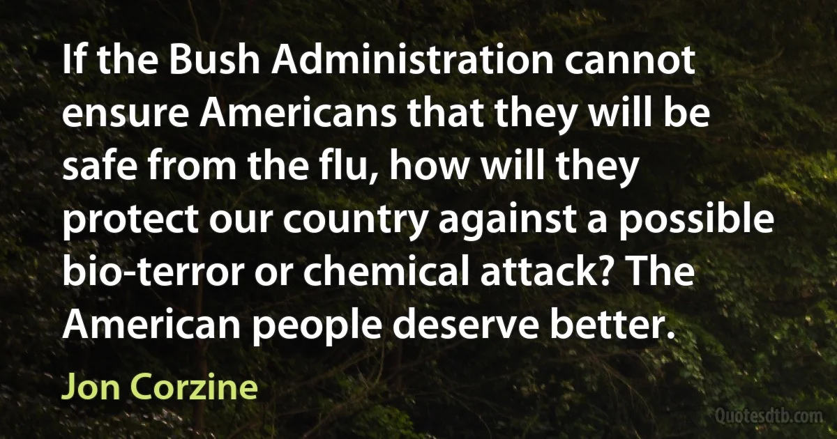 If the Bush Administration cannot ensure Americans that they will be safe from the flu, how will they protect our country against a possible bio-terror or chemical attack? The American people deserve better. (Jon Corzine)