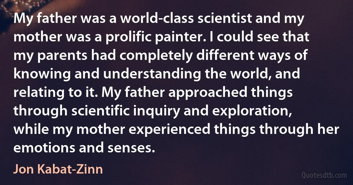 My father was a world-class scientist and my mother was a prolific painter. I could see that my parents had completely different ways of knowing and understanding the world, and relating to it. My father approached things through scientific inquiry and exploration, while my mother experienced things through her emotions and senses. (Jon Kabat-Zinn)