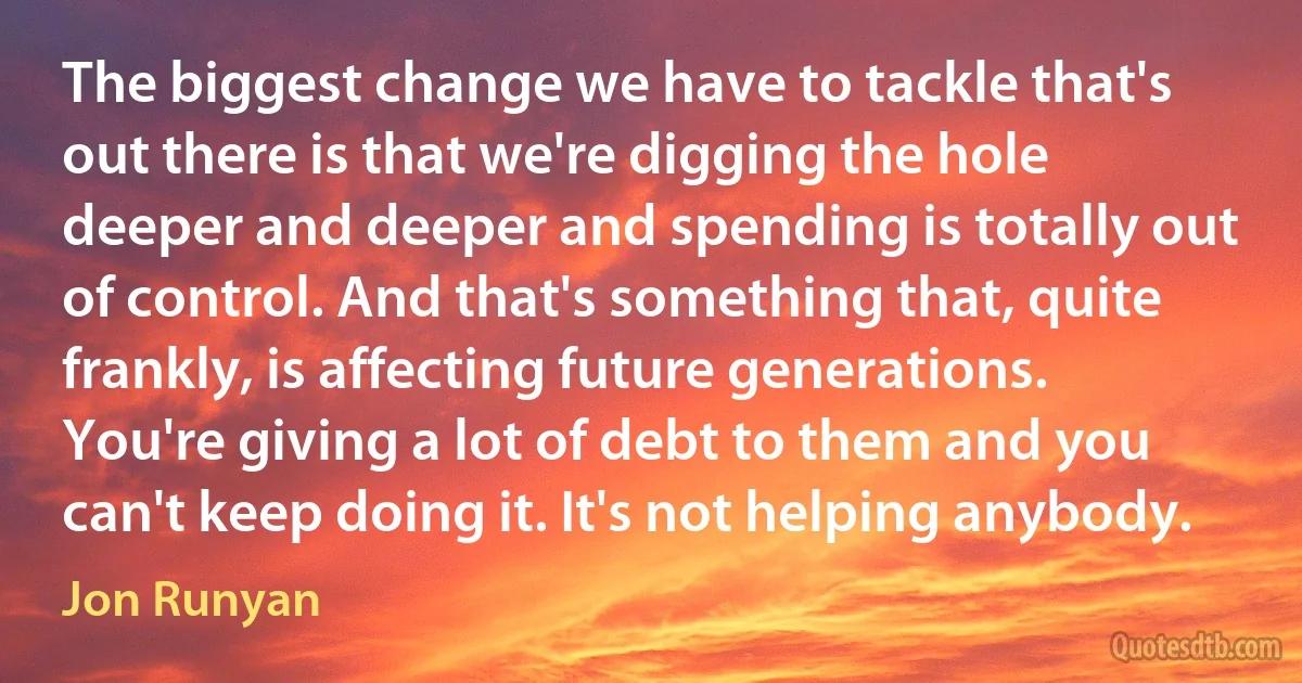 The biggest change we have to tackle that's out there is that we're digging the hole deeper and deeper and spending is totally out of control. And that's something that, quite frankly, is affecting future generations. You're giving a lot of debt to them and you can't keep doing it. It's not helping anybody. (Jon Runyan)