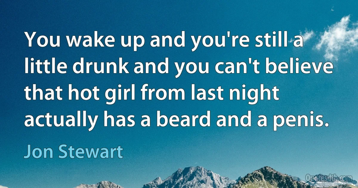 You wake up and you're still a little drunk and you can't believe that hot girl from last night actually has a beard and a penis. (Jon Stewart)