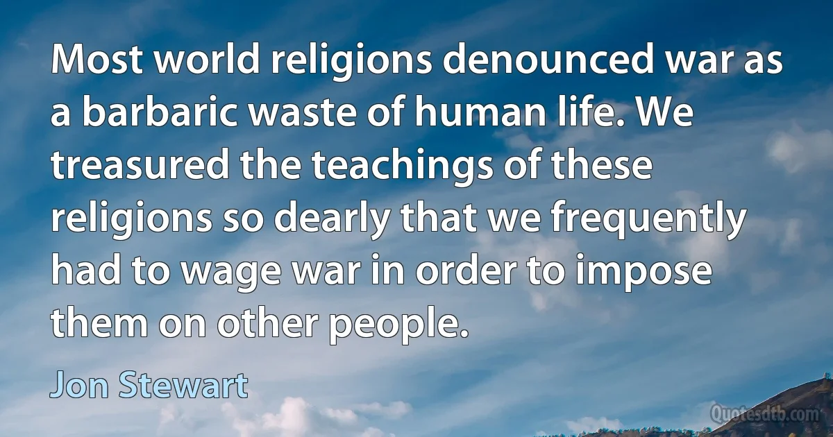 Most world religions denounced war as a barbaric waste of human life. We treasured the teachings of these religions so dearly that we frequently had to wage war in order to impose them on other people. (Jon Stewart)