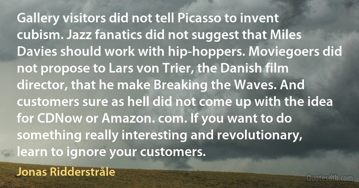 Gallery visitors did not tell Picasso to invent cubism. Jazz fanatics did not suggest that Miles Davies should work with hip-hoppers. Moviegoers did not propose to Lars von Trier, the Danish film director, that he make Breaking the Waves. And customers sure as hell did not come up with the idea for CDNow or Amazon. com. If you want to do something really interesting and revolutionary, learn to ignore your customers. (Jonas Ridderstråle)