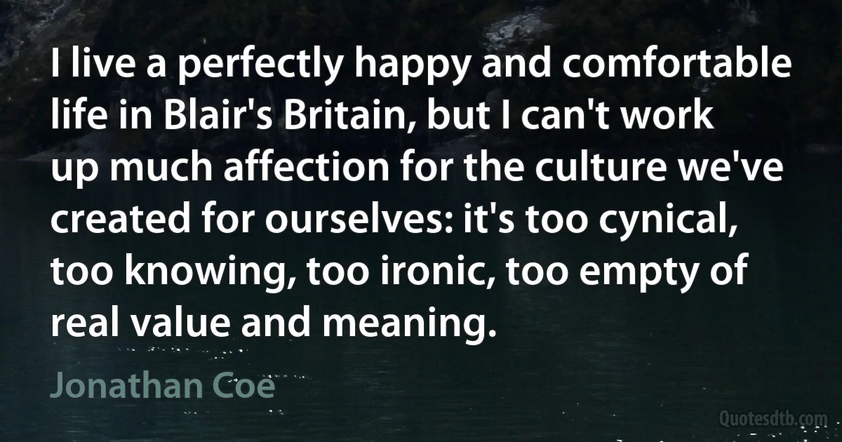 I live a perfectly happy and comfortable life in Blair's Britain, but I can't work up much affection for the culture we've created for ourselves: it's too cynical, too knowing, too ironic, too empty of real value and meaning. (Jonathan Coe)