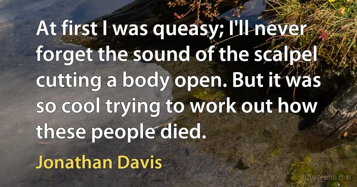 At first I was queasy; I'll never forget the sound of the scalpel cutting a body open. But it was so cool trying to work out how these people died. (Jonathan Davis)