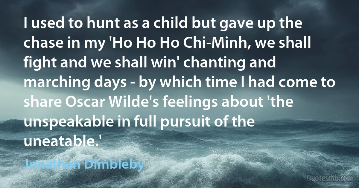 I used to hunt as a child but gave up the chase in my 'Ho Ho Ho Chi-Minh, we shall fight and we shall win' chanting and marching days - by which time I had come to share Oscar Wilde's feelings about 'the unspeakable in full pursuit of the uneatable.' (Jonathan Dimbleby)