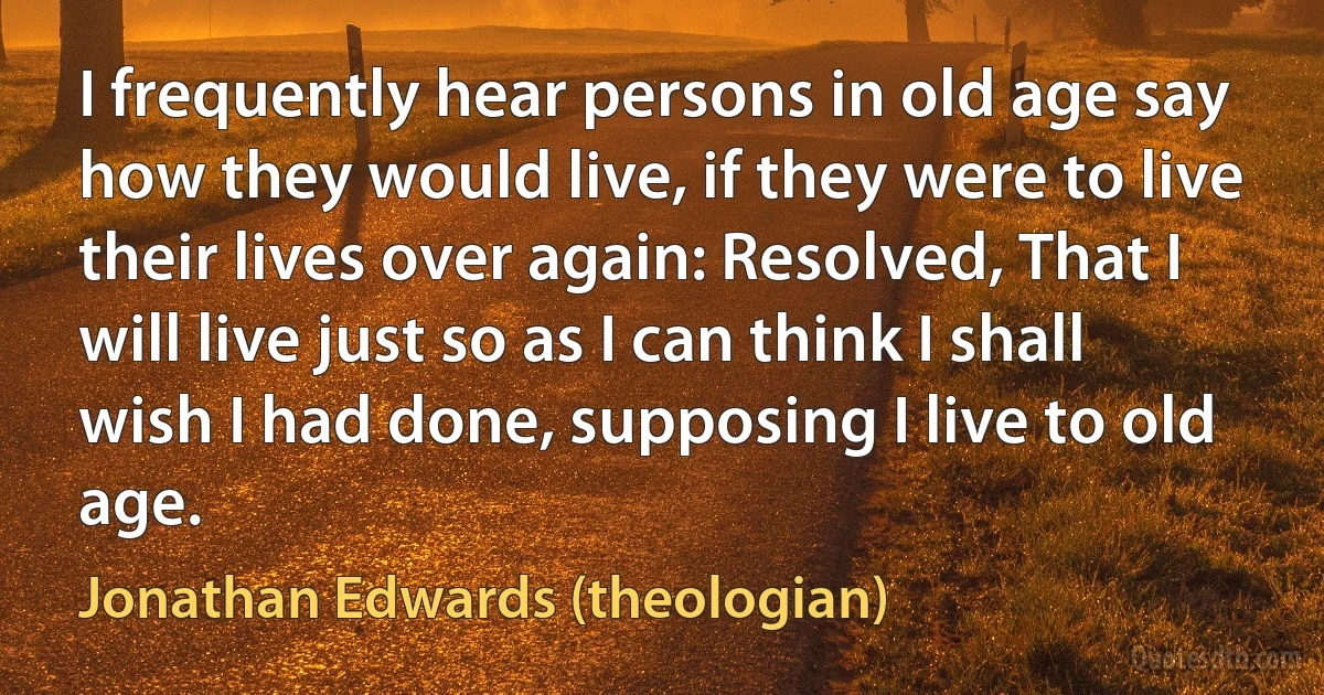 I frequently hear persons in old age say how they would live, if they were to live their lives over again: Resolved, That I will live just so as I can think I shall wish I had done, supposing I live to old age. (Jonathan Edwards (theologian))