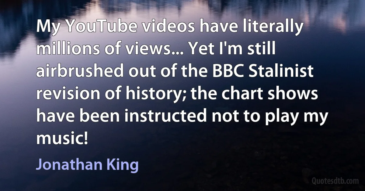 My YouTube videos have literally millions of views... Yet I'm still airbrushed out of the BBC Stalinist revision of history; the chart shows have been instructed not to play my music! (Jonathan King)