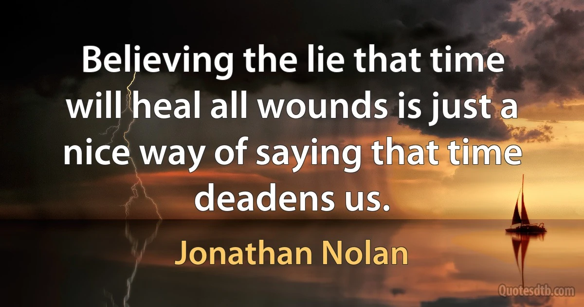 Believing the lie that time will heal all wounds is just a nice way of saying that time deadens us. (Jonathan Nolan)