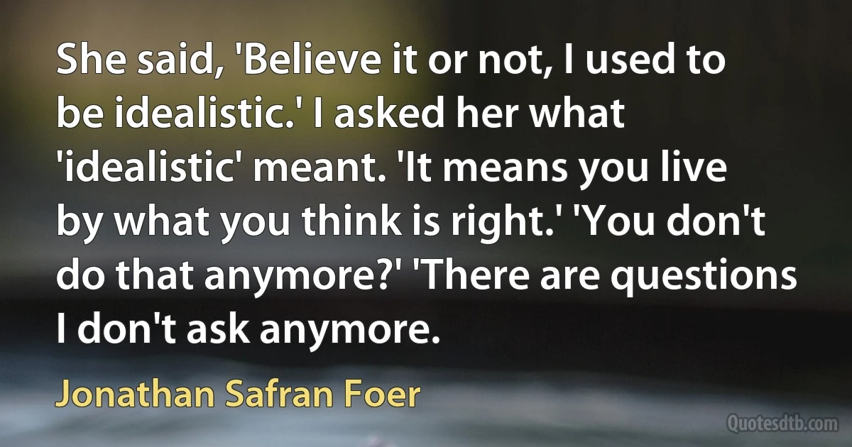 She said, 'Believe it or not, I used to be idealistic.' I asked her what 'idealistic' meant. 'It means you live by what you think is right.' 'You don't do that anymore?' 'There are questions I don't ask anymore. (Jonathan Safran Foer)