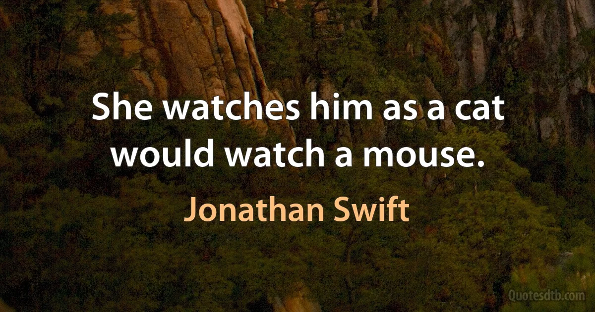 She watches him as a cat would watch a mouse. (Jonathan Swift)