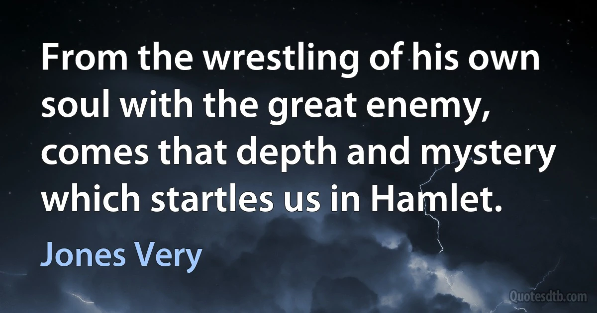 From the wrestling of his own soul with the great enemy, comes that depth and mystery which startles us in Hamlet. (Jones Very)