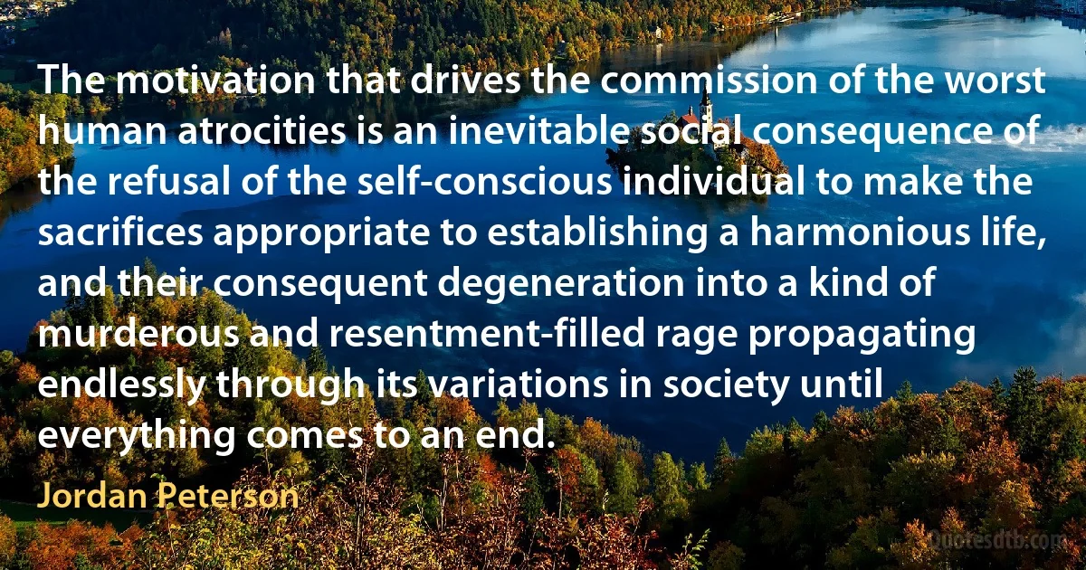 The motivation that drives the commission of the worst human atrocities is an inevitable social consequence of the refusal of the self-conscious individual to make the sacrifices appropriate to establishing a harmonious life, and their consequent degeneration into a kind of murderous and resentment-filled rage propagating endlessly through its variations in society until everything comes to an end. (Jordan Peterson)