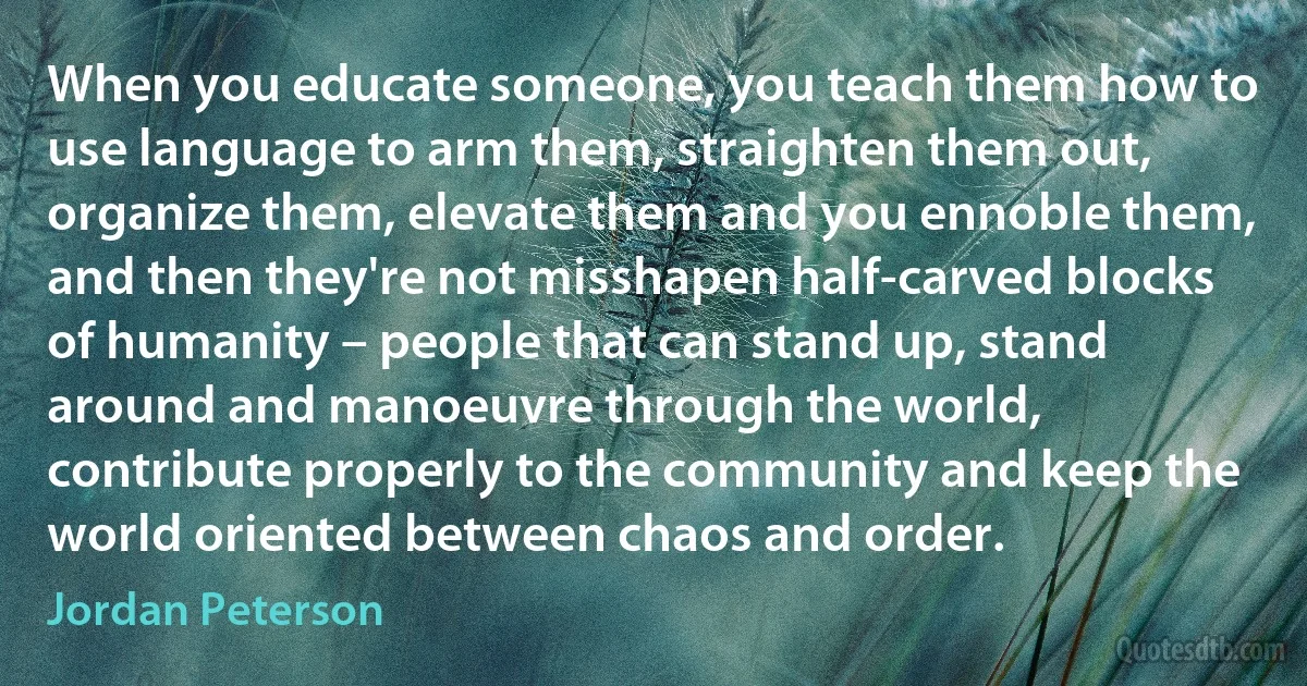 When you educate someone, you teach them how to use language to arm them, straighten them out, organize them, elevate them and you ennoble them, and then they're not misshapen half-carved blocks of humanity – people that can stand up, stand around and manoeuvre through the world, contribute properly to the community and keep the world oriented between chaos and order. (Jordan Peterson)