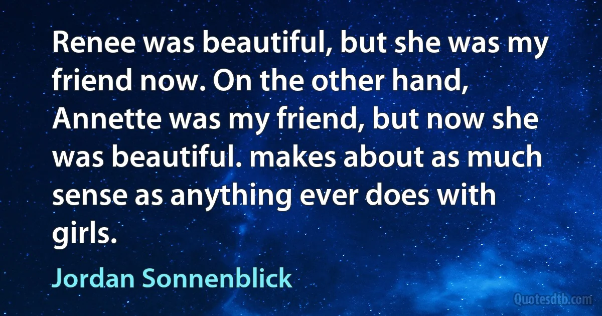 Renee was beautiful, but she was my friend now. On the other hand, Annette was my friend, but now she was beautiful. makes about as much sense as anything ever does with girls. (Jordan Sonnenblick)