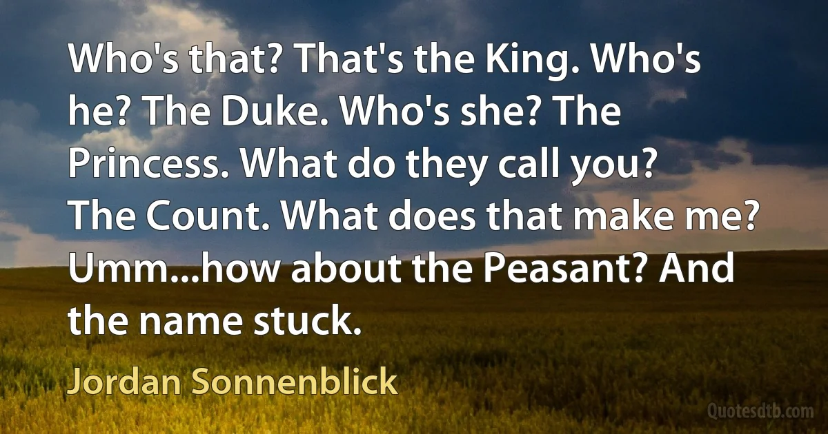 Who's that? That's the King. Who's he? The Duke. Who's she? The Princess. What do they call you? The Count. What does that make me? Umm...how about the Peasant? And the name stuck. (Jordan Sonnenblick)