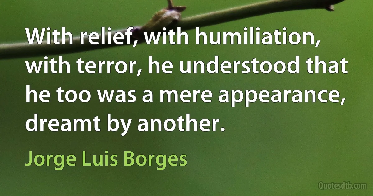 With relief, with humiliation, with terror, he understood that he too was a mere appearance, dreamt by another. (Jorge Luis Borges)