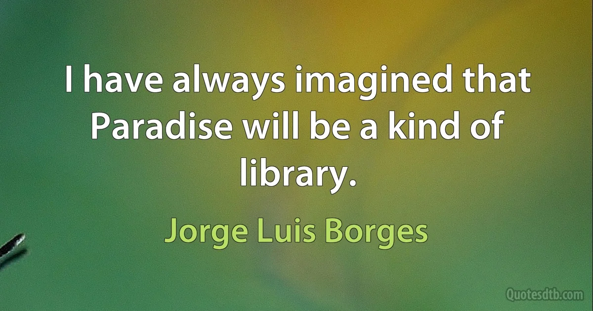 I have always imagined that Paradise will be a kind of library. (Jorge Luis Borges)