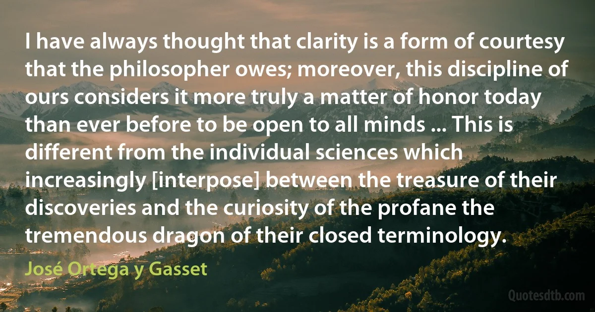 I have always thought that clarity is a form of courtesy that the philosopher owes; moreover, this discipline of ours considers it more truly a matter of honor today than ever before to be open to all minds ... This is different from the individual sciences which increasingly [interpose] between the treasure of their discoveries and the curiosity of the profane the tremendous dragon of their closed terminology. (José Ortega y Gasset)