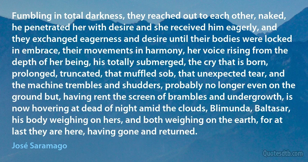 Fumbling in total darkness, they reached out to each other, naked, he penetrated her with desire and she received him eagerly, and they exchanged eagerness and desire until their bodies were locked in embrace, their movements in harmony, her voice rising from the depth of her being, his totally submerged, the cry that is born, prolonged, truncated, that muffled sob, that unexpected tear, and the machine trembles and shudders, probably no longer even on the ground but, having rent the screen of brambles and undergrowth, is now hovering at dead of night amid the clouds, Blimunda, Baltasar, his body weighing on hers, and both weighing on the earth, for at last they are here, having gone and returned. (José Saramago)