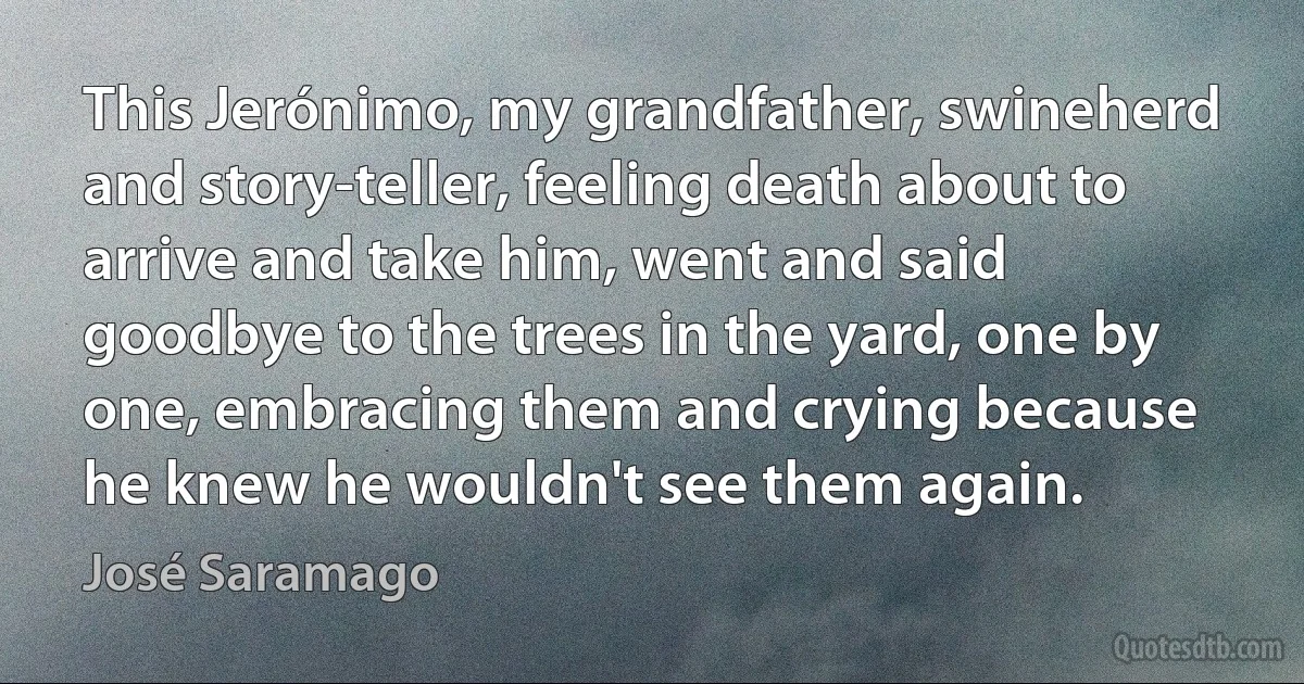 This Jerónimo, my grandfather, swineherd and story-teller, feeling death about to arrive and take him, went and said goodbye to the trees in the yard, one by one, embracing them and crying because he knew he wouldn't see them again. (José Saramago)