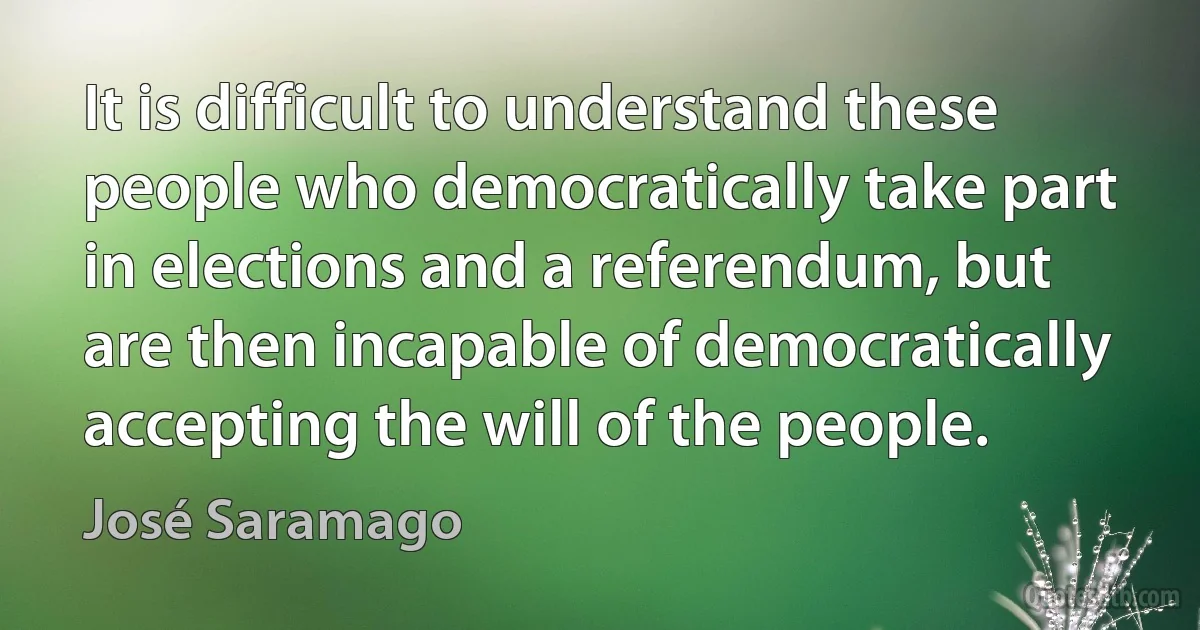 It is difficult to understand these people who democratically take part in elections and a referendum, but are then incapable of democratically accepting the will of the people. (José Saramago)