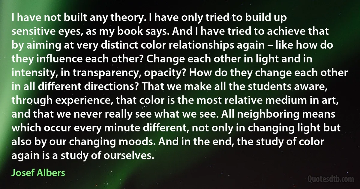 I have not built any theory. I have only tried to build up sensitive eyes, as my book says. And I have tried to achieve that by aiming at very distinct color relationships again – like how do they influence each other? Change each other in light and in intensity, in transparency, opacity? How do they change each other in all different directions? That we make all the students aware, through experience, that color is the most relative medium in art, and that we never really see what we see. All neighboring means which occur every minute different, not only in changing light but also by our changing moods. And in the end, the study of color again is a study of ourselves. (Josef Albers)