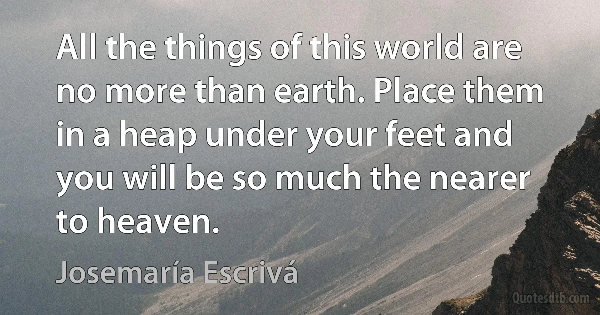 All the things of this world are no more than earth. Place them in a heap under your feet and you will be so much the nearer to heaven. (Josemaría Escrivá)