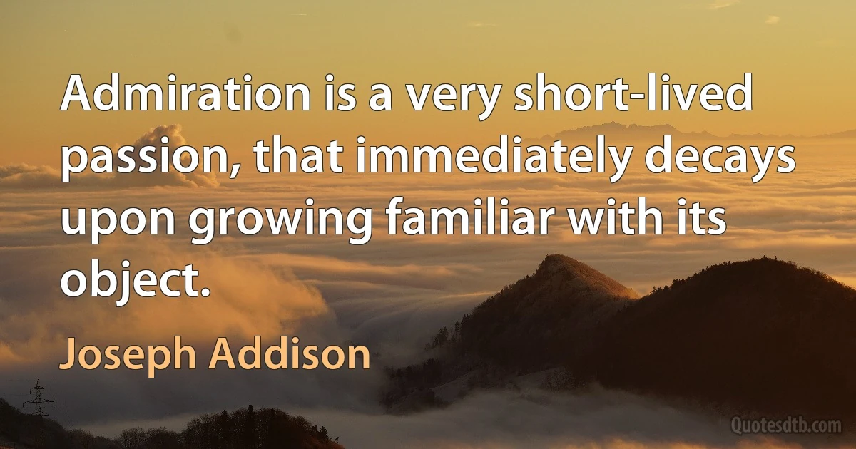 Admiration is a very short-lived passion, that immediately decays upon growing familiar with its object. (Joseph Addison)