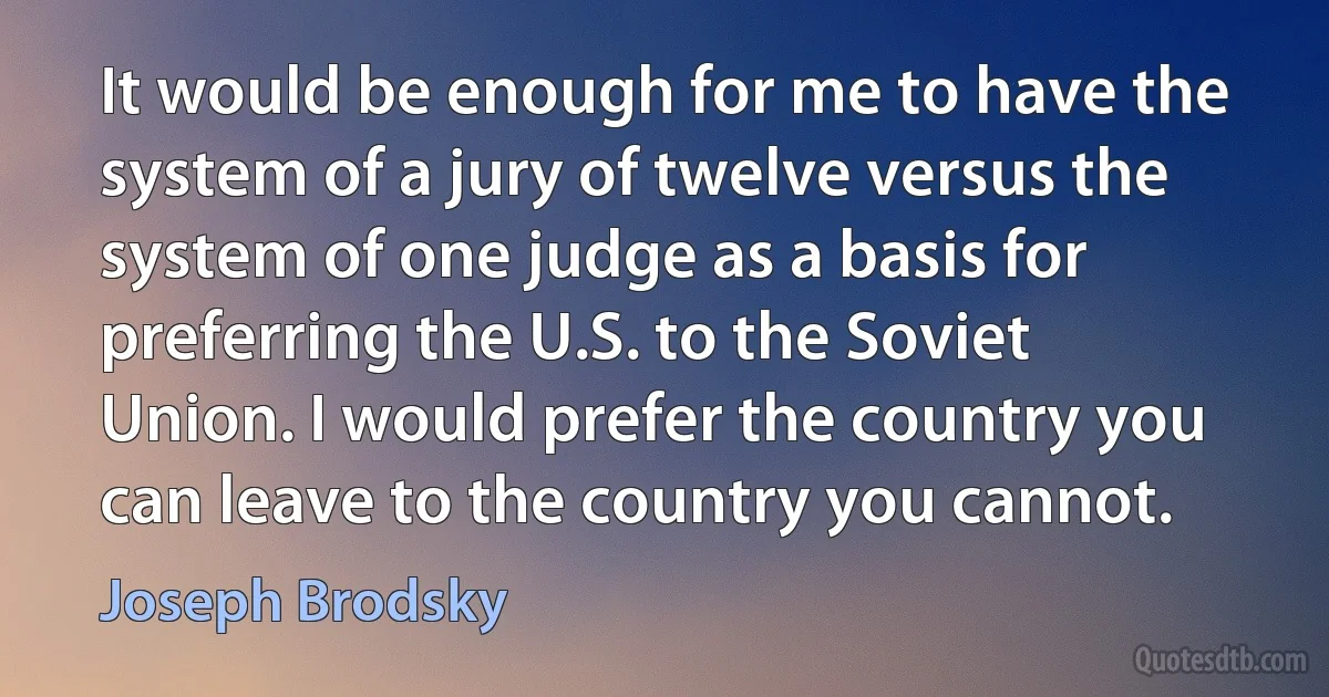 It would be enough for me to have the system of a jury of twelve versus the system of one judge as a basis for preferring the U.S. to the Soviet Union. I would prefer the country you can leave to the country you cannot. (Joseph Brodsky)