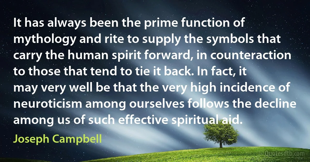 It has always been the prime function of mythology and rite to supply the symbols that carry the human spirit forward, in counteraction to those that tend to tie it back. In fact, it may very well be that the very high incidence of neuroticism among ourselves follows the decline among us of such effective spiritual aid. (Joseph Campbell)