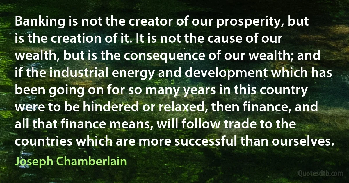 Banking is not the creator of our prosperity, but is the creation of it. It is not the cause of our wealth, but is the consequence of our wealth; and if the industrial energy and development which has been going on for so many years in this country were to be hindered or relaxed, then finance, and all that finance means, will follow trade to the countries which are more successful than ourselves. (Joseph Chamberlain)