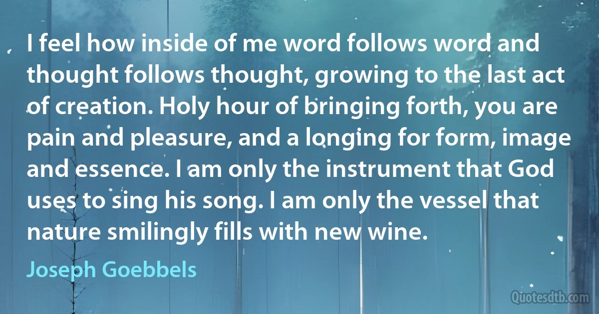 I feel how inside of me word follows word and thought follows thought, growing to the last act of creation. Holy hour of bringing forth, you are pain and pleasure, and a longing for form, image and essence. I am only the instrument that God uses to sing his song. I am only the vessel that nature smilingly fills with new wine. (Joseph Goebbels)