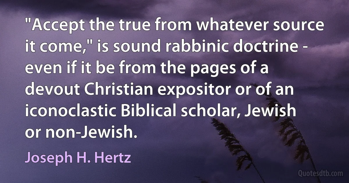 "Accept the true from whatever source it come," is sound rabbinic doctrine - even if it be from the pages of a devout Christian expositor or of an iconoclastic Biblical scholar, Jewish or non-Jewish. (Joseph H. Hertz)